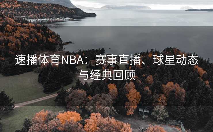 速播体育NBA：赛事直播、球星动态与经典回顾