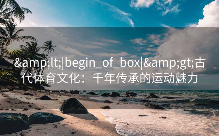 &lt;|begin_of_box|&gt;古代体育文化：千年传承的运动魅力