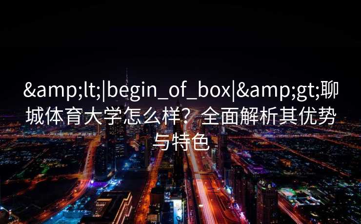 &lt;|begin_of_box|&gt;聊城体育大学怎么样？全面解析其优势与特色