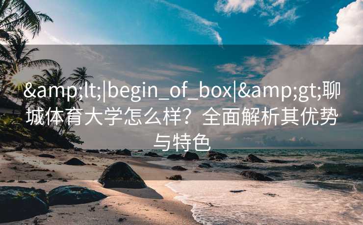 &lt;|begin_of_box|&gt;聊城体育大学怎么样？全面解析其优势与特色