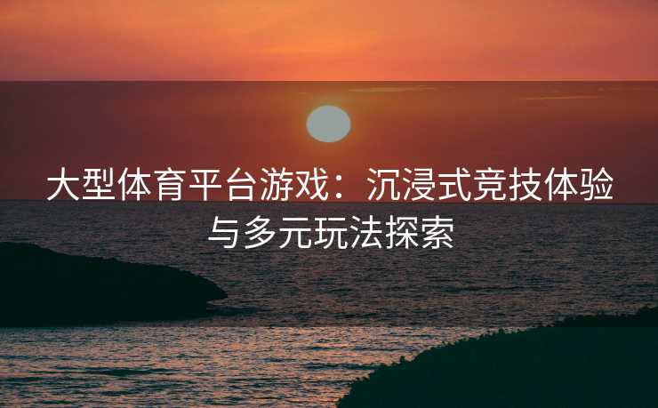 大型体育平台游戏：沉浸式竞技体验与多元玩法探索