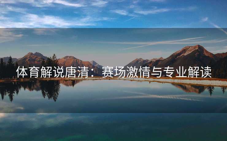 体育解说唐清:赛场激情与专业解读 体育解说唐清:赛场激情与专业解读
