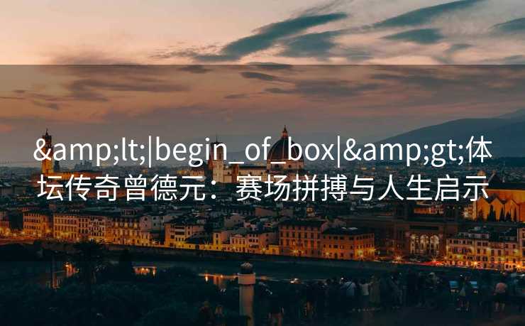 &lt;|begin_of_box|&gt;体坛传奇曾德元：赛场拼搏与人生启示