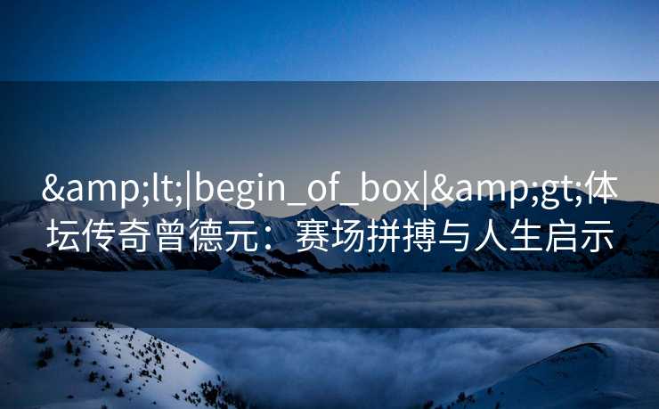 &lt;|begin_of_box|&gt;体坛传奇曾德元：赛场拼搏与人生启示